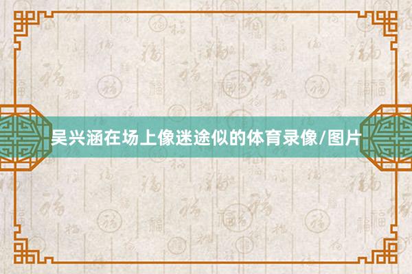 吴兴涵在场上像迷途似的体育录像/图片