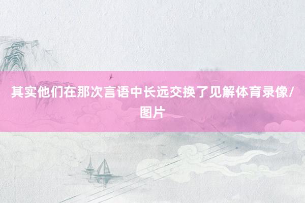 其实他们在那次言语中长远交换了见解体育录像/图片