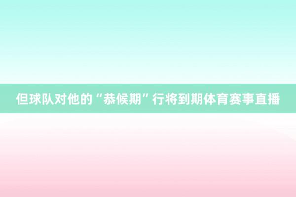 但球队对他的“恭候期”行将到期体育赛事直播
