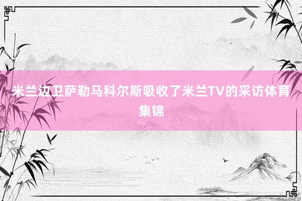 米兰边卫萨勒马科尔斯吸收了米兰TV的采访体育集锦