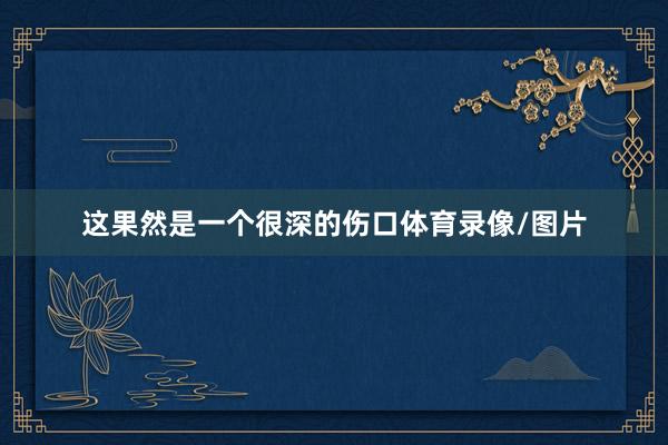 这果然是一个很深的伤口体育录像/图片