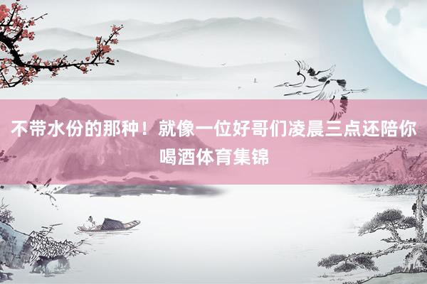 不带水份的那种！就像一位好哥们凌晨三点还陪你喝酒体育集锦