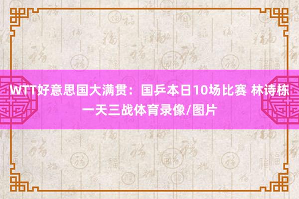 WTT好意思国大满贯：国乒本日10场比赛 林诗栋一天三战体育录像/图片