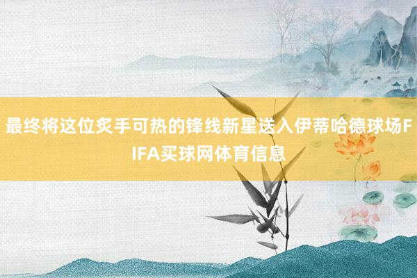 最终将这位炙手可热的锋线新星送入伊蒂哈德球场FIFA买球网体育信息