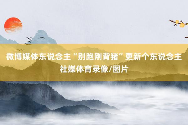 微博媒体东说念主“别跑刚背猪”更新个东说念主社媒体育录像/图片