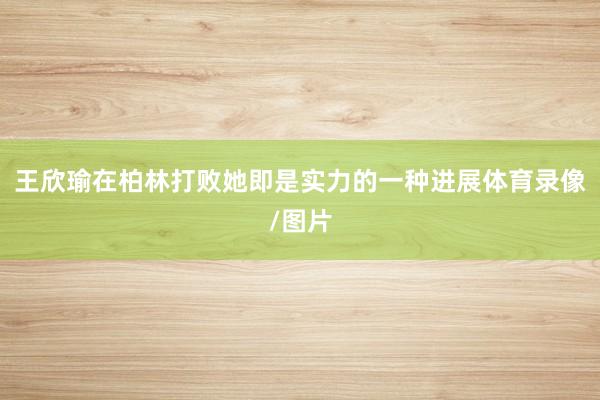 王欣瑜在柏林打败她即是实力的一种进展体育录像/图片