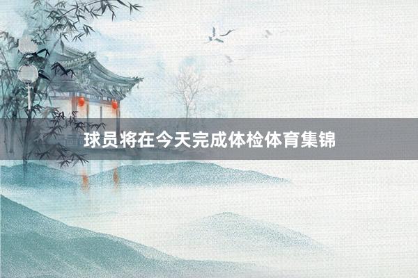 球员将在今天完成体检体育集锦