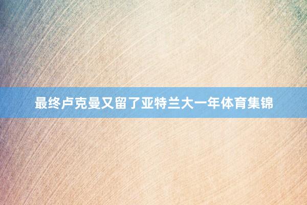 最终卢克曼又留了亚特兰大一年体育集锦