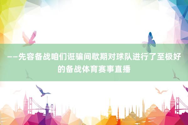 ——先容备战咱们诳骗间歇期对球队进行了至极好的备战体育赛事直播