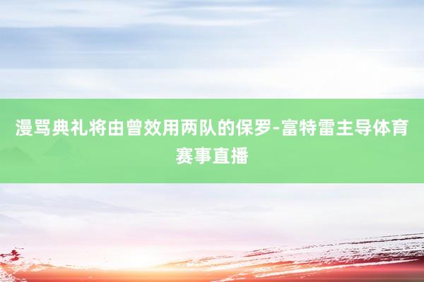 漫骂典礼将由曾效用两队的保罗-富特雷主导体育赛事直播