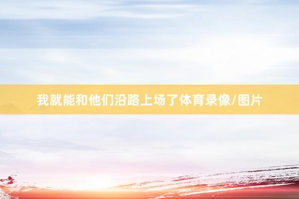 我就能和他们沿路上场了体育录像/图片