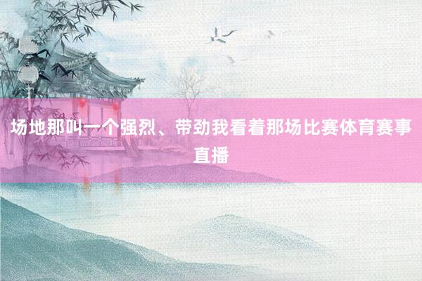 场地那叫一个强烈、带劲我看着那场比赛体育赛事直播