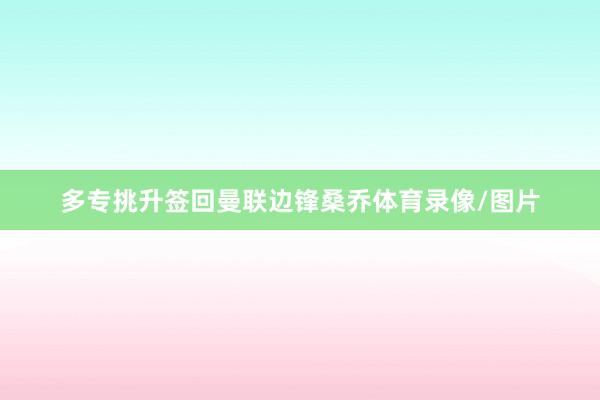 多专挑升签回曼联边锋桑乔体育录像/图片