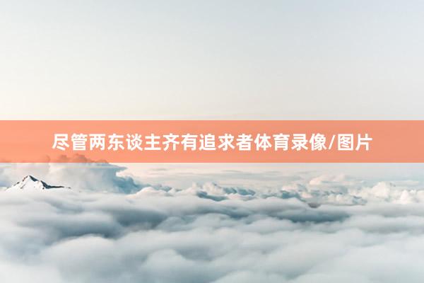 尽管两东谈主齐有追求者体育录像/图片