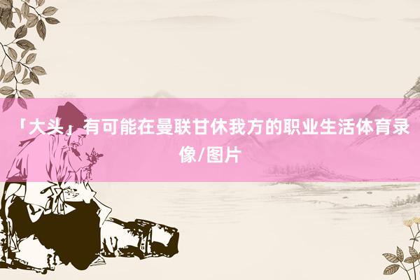「大头」有可能在曼联甘休我方的职业生活体育录像/图片