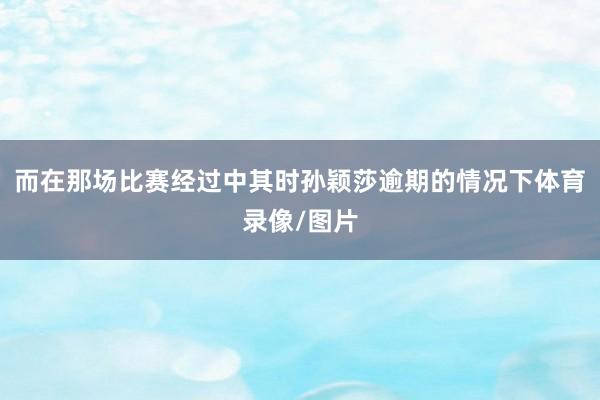 而在那场比赛经过中其时孙颖莎逾期的情况下体育录像/图片
