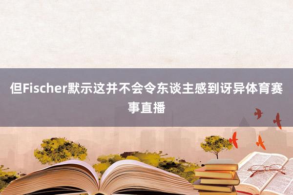 但Fischer默示这并不会令东谈主感到讶异体育赛事直播