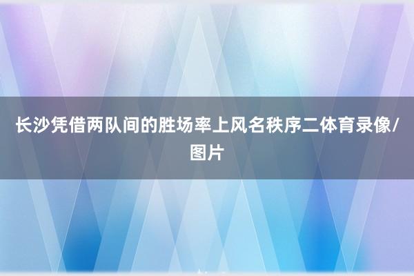 长沙凭借两队间的胜场率上风名秩序二体育录像/图片