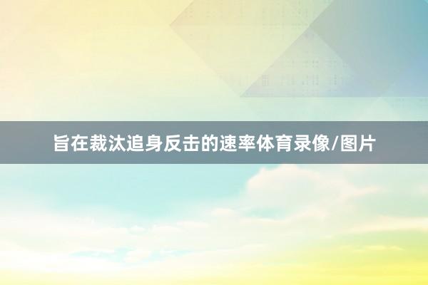 旨在裁汰追身反击的速率体育录像/图片