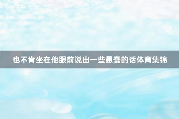 也不肯坐在他眼前说出一些愚蠢的话体育集锦