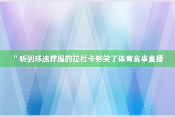＂听到球迷撑握的拉杜卡努笑了体育赛事直播