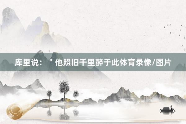 库里说：＂他照旧千里醉于此体育录像/图片