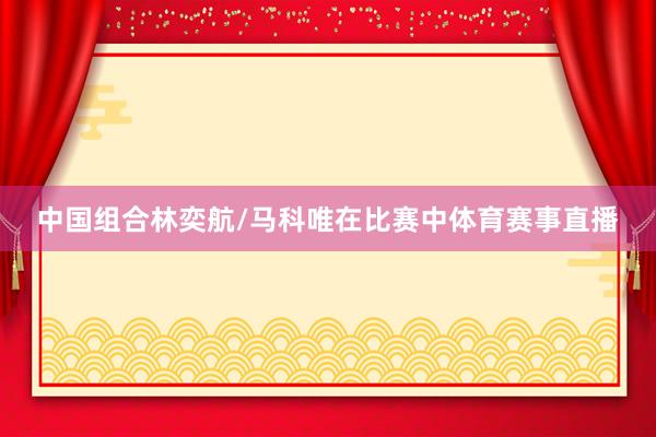 中国组合林奕航/马科唯在比赛中体育赛事直播