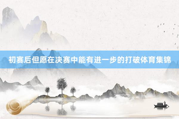 初赛后但愿在决赛中能有进一步的打破体育集锦