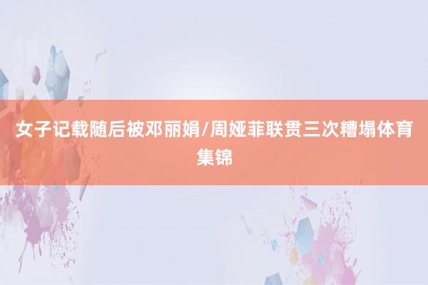 女子记载随后被邓丽娟/周娅菲联贯三次糟塌体育集锦