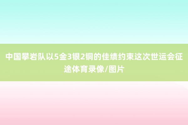 中国攀岩队以5金3银2铜的佳绩约束这次世运会征途体育录像/图片