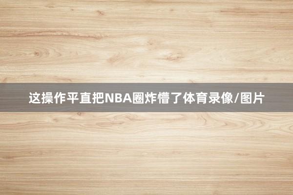 这操作平直把NBA圈炸懵了体育录像/图片