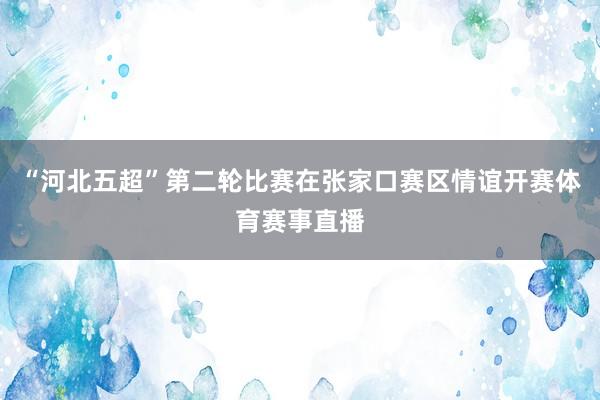 “河北五超”第二轮比赛在张家口赛区情谊开赛体育赛事直播