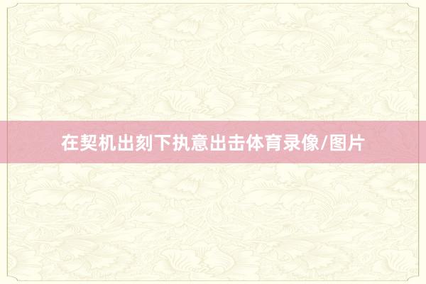 在契机出刻下执意出击体育录像/图片