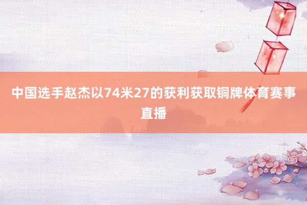 中国选手赵杰以74米27的获利获取铜牌体育赛事直播