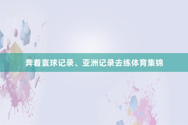 奔着寰球记录、亚洲记录去练体育集锦