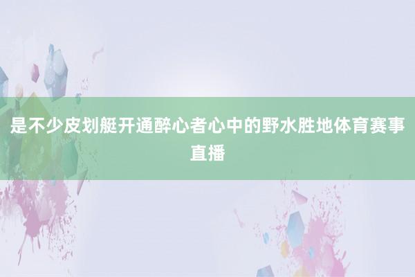 是不少皮划艇开通醉心者心中的野水胜地体育赛事直播