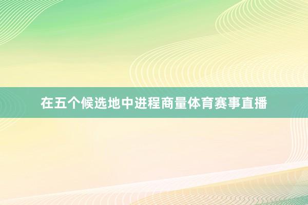 在五个候选地中进程商量体育赛事直播