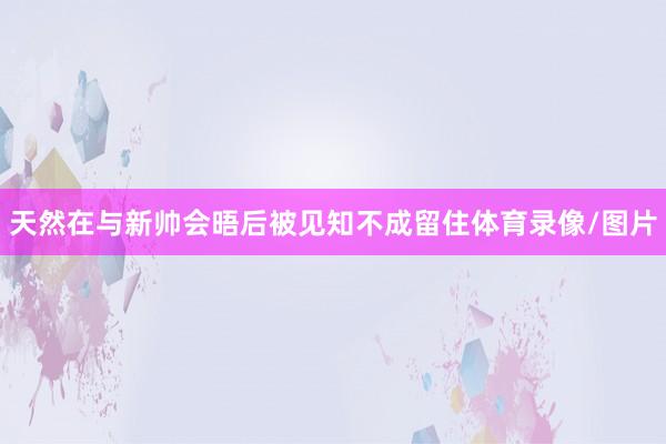 天然在与新帅会晤后被见知不成留住体育录像/图片