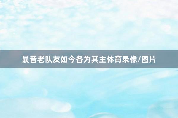 曩昔老队友如今各为其主体育录像/图片