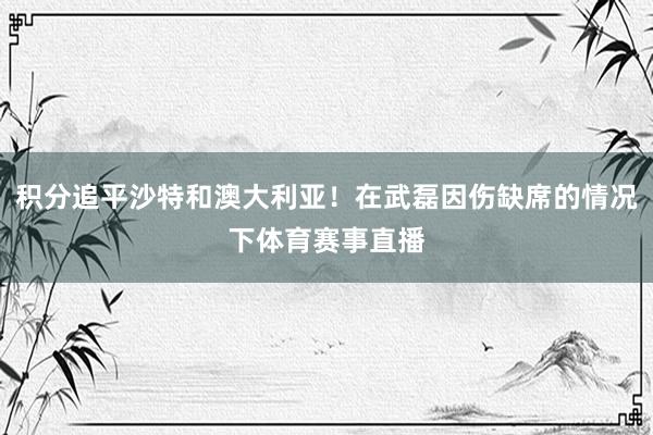 积分追平沙特和澳大利亚！在武磊因伤缺席的情况下体育赛事直播