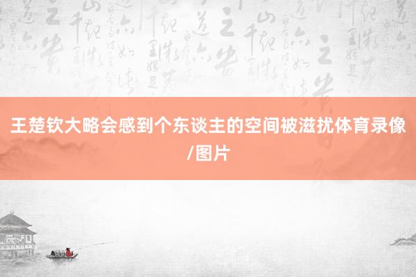 王楚钦大略会感到个东谈主的空间被滋扰体育录像/图片