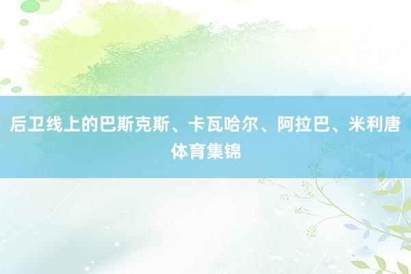 后卫线上的巴斯克斯、卡瓦哈尔、阿拉巴、米利唐体育集锦