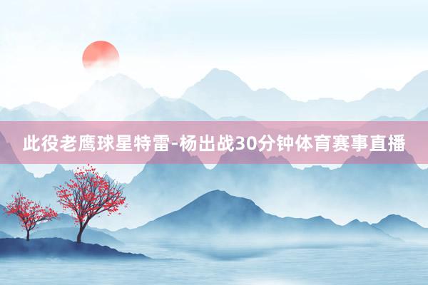 此役老鹰球星特雷-杨出战30分钟体育赛事直播
