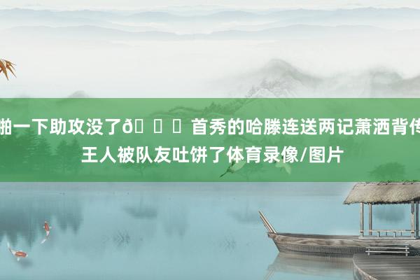 啪一下助攻没了🙃首秀的哈滕连送两记萧洒背传 王人被队友吐饼了体育录像/图片