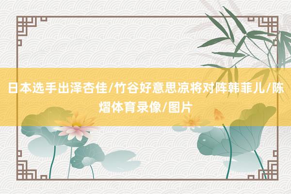 日本选手出泽杏佳/竹谷好意思凉将对阵韩菲儿/陈熠体育录像/图片