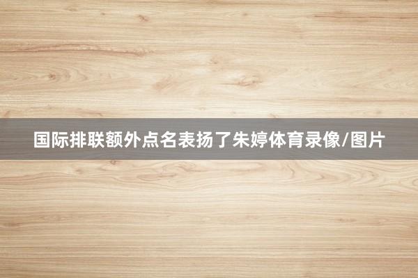 国际排联额外点名表扬了朱婷体育录像/图片