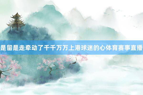 是留是走牵动了千千万万上港球迷的心体育赛事直播