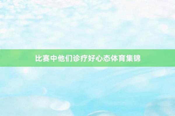 比赛中他们诊疗好心态体育集锦