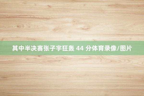 其中半决赛张子宇狂轰 44 分体育录像/图片