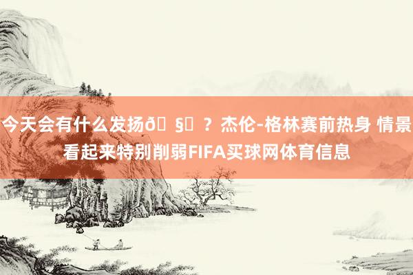 今天会有什么发扬🧐？杰伦-格林赛前热身 情景看起来特别削弱FIFA买球网体育信息